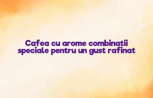 Cafea cu arome combinatii speciale pentru un gust rafinat